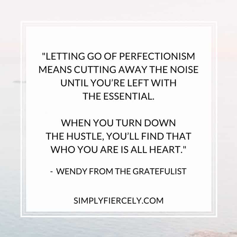 Letting go of perfectionism means cutting away the noise until you’re left with the essential. When you turn down the hustle, you’ll find that who you are is all heart. Embracing imperfection is simplifying. It creates a life that’s in line with your values.