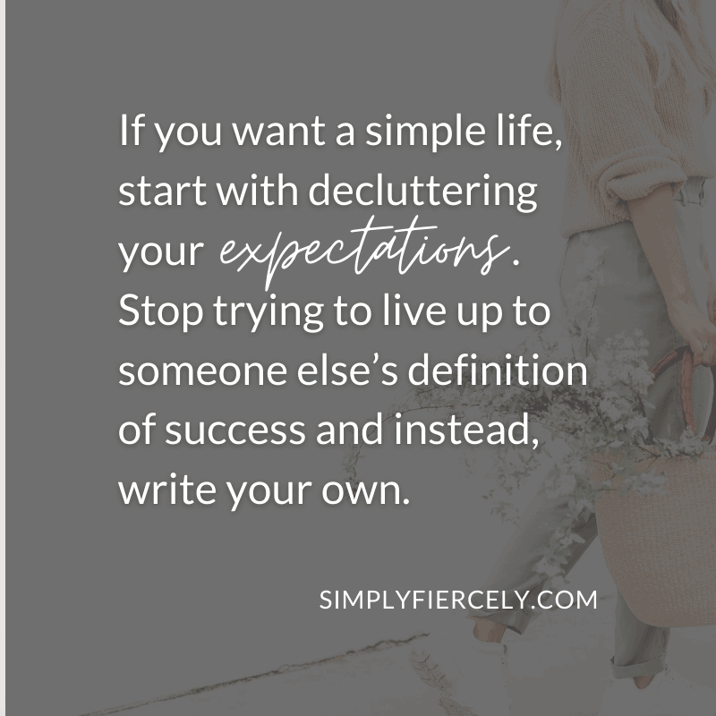 If you want a simple life, start with decluttering your expectations. Stop trying to live up to someone else’s definition of success and instead, write your own. Simply + Fiercely