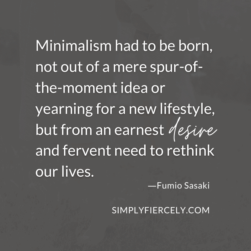 Minimalism had to be born, not out of a mere spur-of-the-moment idea or yearning for a new lifestyle, but from an earnest desire and fervent need to rethink our lives.- Fumio Sasaki