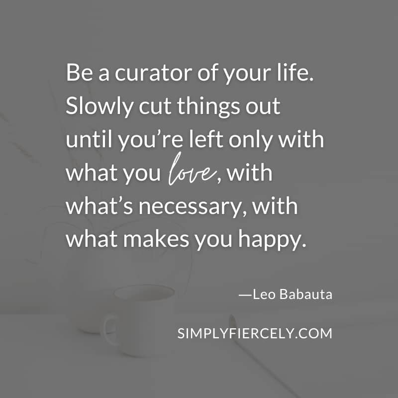 Be a curator of your life. Slowly cut things out until you’re left only with what you love, with what’s necessary, with what makes you happy. Leo Babauta