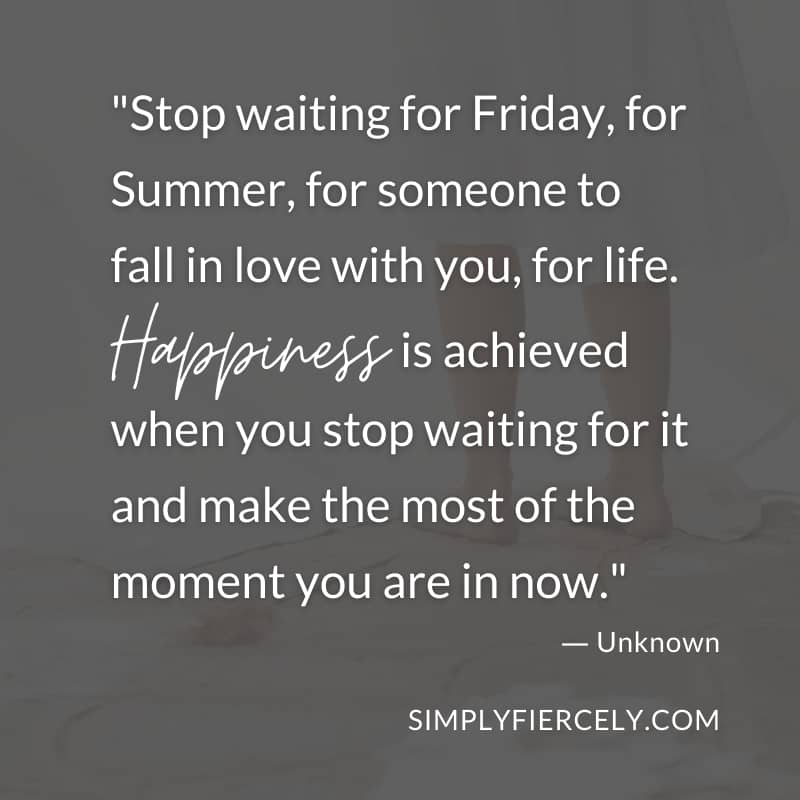 Stop waiting for Friday, for Summer, for someone to fall in love with you, for life. Happiness is achieved when you stop waiting for it and make the most of the moment you are in now. Unknown