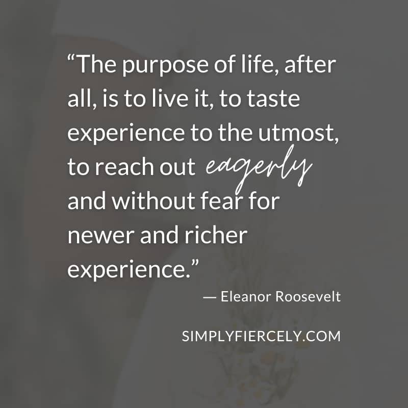The purpose of life, after all, is to live it, to taste experience to the utmost, to reach out eagerly and without fear for newer and richer experience. - Eleanor Roosevelt