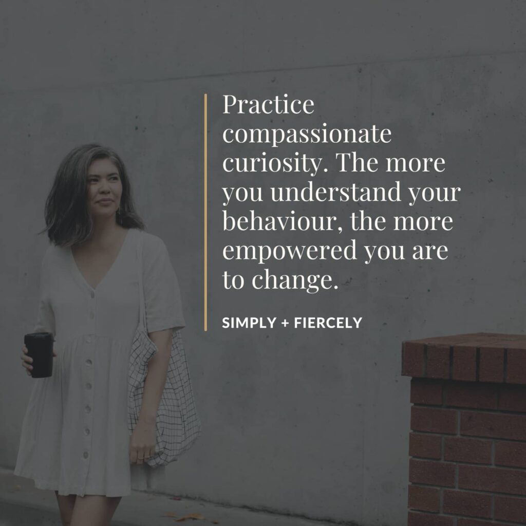 Practice compassionate curiosity. The more you understand your behaviour, the more empowered you are to change. - Simply Fiercely