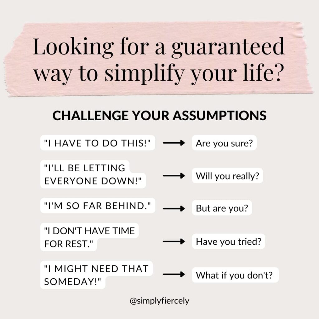 Looking for a guaranteed way to simplify your life? Challenge your assumptions. "I have to do this" - "Are you sure" I'll be letting everyone down" - Will you really? "I'm so far behind" - But are you? "I don't have time for rest" - Have you tried? "I might need that someday" - What if you don't?
