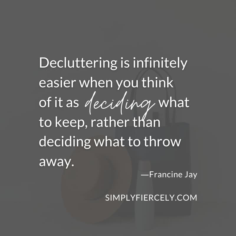 Decluttering is infinitely easier when you think of it as deciding what to keep, rather than deciding what to throw away. - Francine Jay